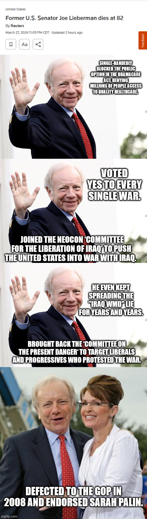 Oh, LIeberman died? Well, let's remind everyone who he really was. | SINGLE-HANDEDLY BLOCKED THE PUBLIC OPTION IN THE OBAMACARE ACT, DENYING MILLIONS OF PEOPLE ACCESS TO QUALITY HEALTHCARE. VOTED YES TO EVERY SINGLE WAR. JOINED THE NEOCON ‘COMMITTEE FOR THE LIBERATION OF IRAQ’ TO PUSH THE UNITED STATES INTO WAR WITH IRAQ. HE EVEN KEPT SPREADING THE "IRAQ WMD" LIE FOR YEARS AND YEARS. BROUGHT BACK THE ‘COMMITTEE ON THE PRESENT DANGER‘ TO TARGET LIBERALS AND PROGRESSIVES WHO PROTESTED THE WAR. DEFECTED TO THE GOP IN 2008 AND ENDORSED SARAH PALIN. | image tagged in joe lieberman | made w/ Imgflip meme maker