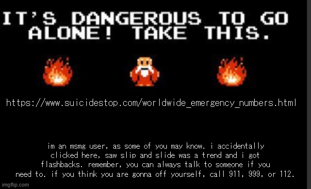 It's too dangerous to go alone take this | https://www.suicidestop.com/worldwide_emergency_numbers.html; im an msmg user, as some of you may know. i accidentally clicked here, saw slip and slide was a trend and i got flashbacks. remember, you can always talk to someone if you need to. if you think you are gonna off yourself, call 911, 999, or 112. | image tagged in it's too dangerous to go alone take this | made w/ Imgflip meme maker
