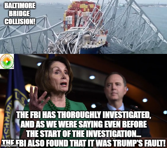 politics | BALTIMORE BRIDGE 
COLLISION! THE FBI HAS THOROUGHLY INVESTIGATED, AND AS WE WERE SAYING EVEN BEFORE THE START OF THE INVESTIGATION... THE FBI ALSO FOUND THAT IT WAS TRUMP'S FAULT! | image tagged in political meme | made w/ Imgflip meme maker