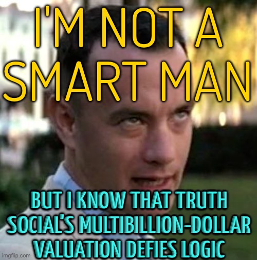 Trump's Truth Social's Multibillion-dollar Valuation Defies Logic | I'M NOT A
SMART MAN; BUT I KNOW THAT TRUTH SOCIAL'S MULTIBILLION-DOLLAR VALUATION DEFIES LOGIC | image tagged in forrest gump again,donald trump is an idiot,donald trump,inequality,republicans,donald trump the clown | made w/ Imgflip meme maker