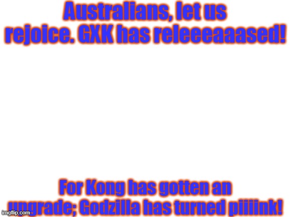 It's out. | Australians, let us rejoice. GXK has releeeaaased! For Kong has gotten an upgrade; Godzilla has turned piiiink! | image tagged in blank white template,godzilla,kong,kaiju | made w/ Imgflip meme maker