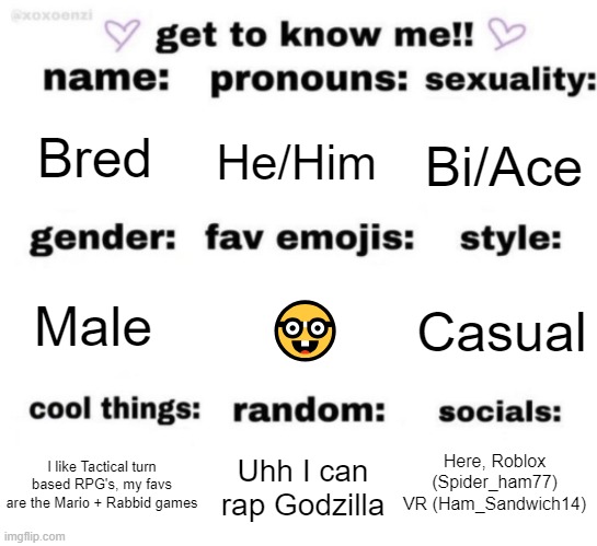 get to know me but better | Bred; He/Him; Bi/Ace; 🤓; Casual; Male; Here, Roblox (Spider_ham77) VR (Ham_Sandwich14); Uhh I can rap Godzilla; I like Tactical turn based RPG's, my favs are the Mario + Rabbid games | image tagged in get to know me but better | made w/ Imgflip meme maker