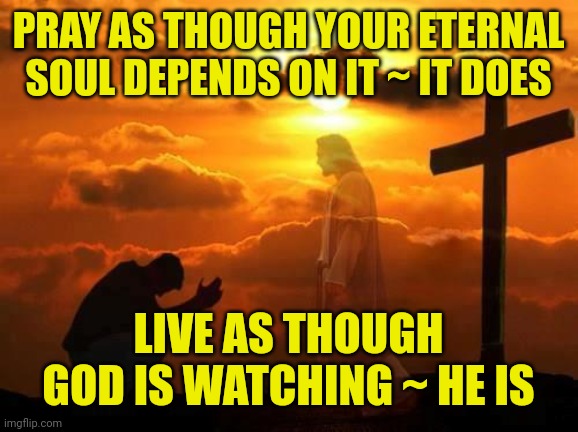Kneeling man | PRAY AS THOUGH YOUR ETERNAL SOUL DEPENDS ON IT ~ IT DOES; LIVE AS THOUGH GOD IS WATCHING ~ HE IS | image tagged in kneeling man | made w/ Imgflip meme maker