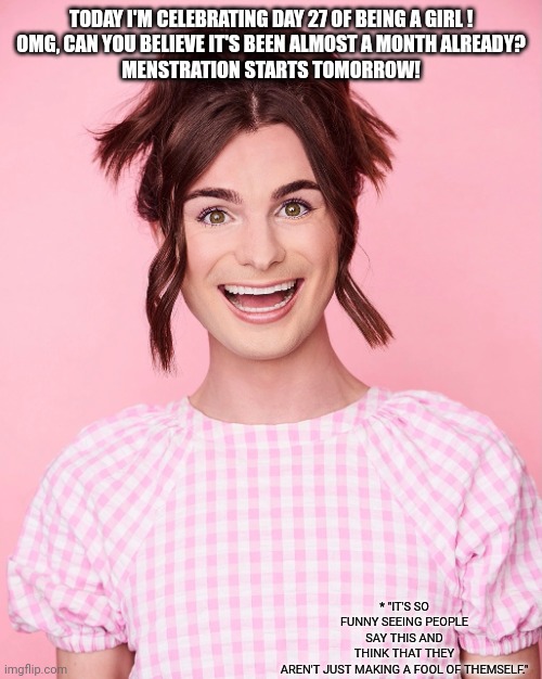 Dylan Mulvaney | TODAY I'M CELEBRATING DAY 27 OF BEING A GIRL !

OMG, CAN YOU BELIEVE IT'S BEEN ALMOST A MONTH ALREADY?

MENSTRATION STARTS TOMORROW! * "IT'S | image tagged in dylan mulvaney | made w/ Imgflip meme maker