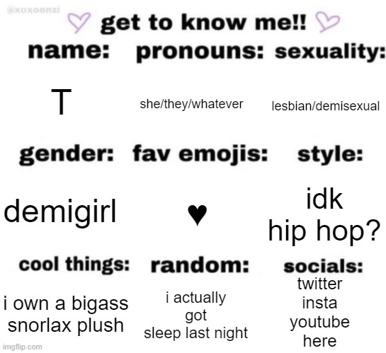 ♥️♥️ | T; she/they/whatever; lesbian/demisexual; ♥️; idk hip hop? demigirl; twitter
insta
youtube
here; i actually got sleep last night; i own a bigass snorlax plush | image tagged in get to know me but better | made w/ Imgflip meme maker