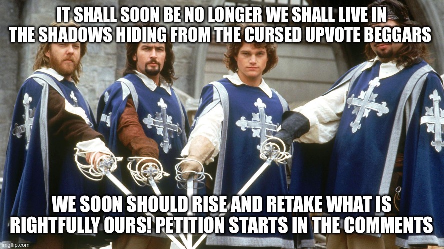 Who’s with us | IT SHALL SOON BE NO LONGER WE SHALL LIVE IN THE SHADOWS HIDING FROM THE CURSED UPVOTE BEGGARS; WE SOON SHOULD RISE AND RETAKE WHAT IS RIGHTFULLY OURS! PETITION STARTS IN THE COMMENTS | image tagged in 3 musketeers,antiupvotebeggars | made w/ Imgflip meme maker