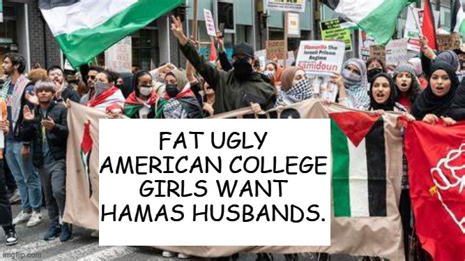 better try something else | FAT UGLY AMERICAN COLLEGE GIRLS WANT HAMAS HUSBANDS. | image tagged in democrats | made w/ Imgflip meme maker