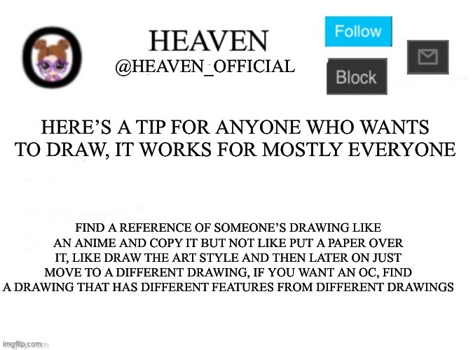 Works for me when I draw *cough* nsfw *cough* | HERE’S A TIP FOR ANYONE WHO WANTS TO DRAW, IT WORKS FOR MOSTLY EVERYONE; FIND A REFERENCE OF SOMEONE’S DRAWING LIKE AN ANIME AND COPY IT BUT NOT LIKE PUT A PAPER OVER IT, LIKE DRAW THE ART STYLE AND THEN LATER ON JUST MOVE TO A DIFFERENT DRAWING, IF YOU WANT AN OC, FIND A DRAWING THAT HAS DIFFERENT FEATURES FROM DIFFERENT DRAWINGS | image tagged in heaven s template | made w/ Imgflip meme maker
