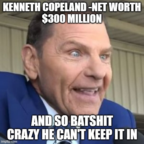 Kenneth Copeland - The face of evil | KENNETH COPELAND -NET WORTH
$300 MILLION AND SO BATSHIT CRAZY HE CAN'T KEEP IT IN | image tagged in kenneth copeland - the face of evil | made w/ Imgflip meme maker