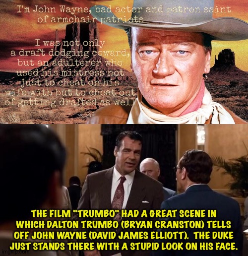 THE FILM "TRUMBO" HAD A GREAT SCENE IN WHICH DALTON TRUMBO (BRYAN CRANSTON) TELLS OFF JOHN WAYNE (DAVID JAMES ELLIOTT).  THE DUKE JUST STANDS THERE WITH A STUPID LOOK ON HIS FACE. | made w/ Imgflip meme maker
