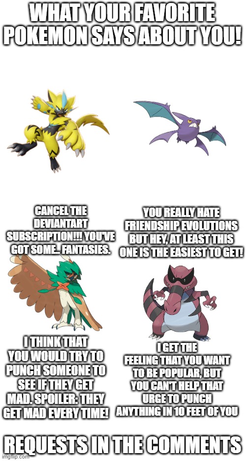 WHAT YOUR FAVORITE POKEMON SAYS ABOUT YOU! YOU REALLY HATE FRIENDSHIP EVOLUTIONS BUT HEY, AT LEAST THIS ONE IS THE EASIEST TO GET! CANCEL THE DEVIANTART SUBSCRIPTION!!! YOU'VE GOT SOME.. FANTASIES. I THINK THAT YOU WOULD TRY TO PUNCH SOMEONE TO SEE IF THEY GET MAD. SPOILER: THEY GET MAD EVERY TIME! I GET THE FEELING THAT YOU WANT TO BE POPULAR, BUT YOU CAN'T HELP THAT URGE TO PUNCH ANYTHING IN 10 FEET OF YOU; REQUESTS IN THE COMMENTS | made w/ Imgflip meme maker