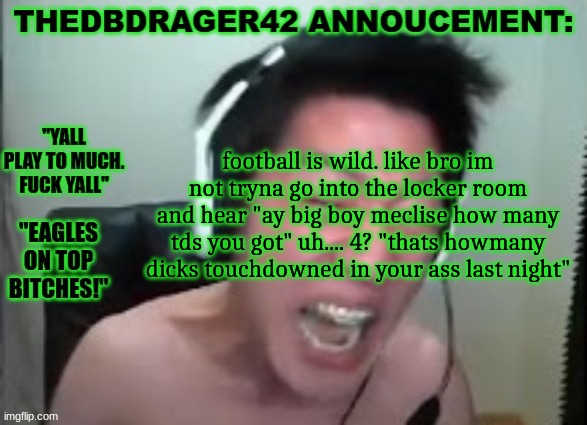 "big boy meclise" is a nickname my teamates gave me. idk what it means but i like it so im cool with it | football is wild. like bro im not tryna go into the locker room and hear "ay big boy meclise how many tds you got" uh.... 4? "thats howmany dicks touchdowned in your ass last night" | image tagged in thedbdrager42s annoucement template | made w/ Imgflip meme maker