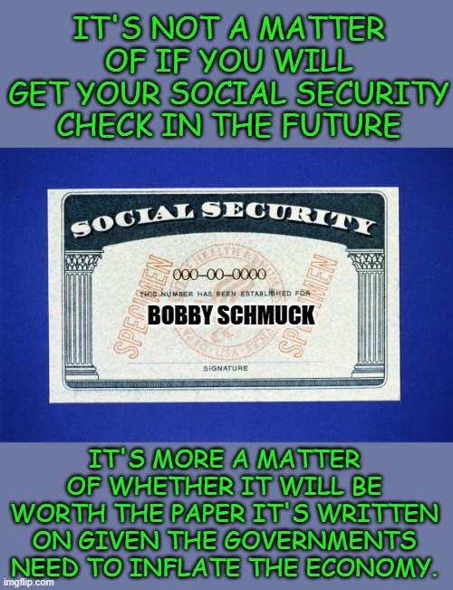 buy hard assets now! | IT'S NOT A MATTER OF IF YOU WILL GET YOUR SOCIAL SECURITY CHECK IN THE FUTURE; BOBBY SCHMUCK; IT'S MORE A MATTER OF WHETHER IT WILL BE WORTH THE PAPER IT'S WRITTEN ON GIVEN THE GOVERNMENTS NEED TO INFLATE THE ECONOMY. | image tagged in democrats,deficit | made w/ Imgflip meme maker