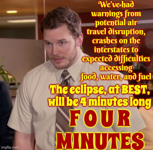 If You Can't Maintain Your Composure For FOUR MINUTES Please Don't Go Outside Because It's Possible You're A Danger To Yourself | We’ve had warnings from potential air travel disruption, crashes on the interstates to expected difficulties accessing food, water, and fuel; The eclipse, at BEST, will be 4 minutes long; F O U R
MINUTES | image tagged in memes,afraid to ask andy,solar eclipse,calm down,hyperbole,good grief | made w/ Imgflip meme maker