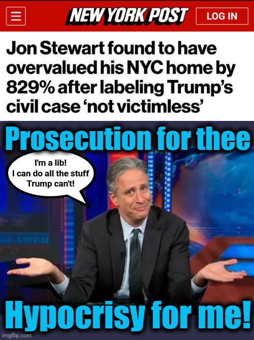 Prosecution for thee; I'm a lib!
I can do all the stuff
Trump can't! Hypocrisy for me! | image tagged in memes,jon stewart,liberals,hypocrisy,trump derangement syndrome,democrats | made w/ Imgflip meme maker