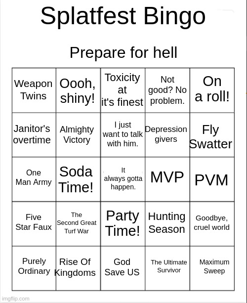 So, during the Handshake-Fist Bump-Hug splatfest, some friends and I decided to make a bingo card for splatfests. | Prepare for hell; Splatfest Bingo; Toxicity at it's finest; Oooh, shiny! On a roll! Weapon Twins; Not good? No problem. I just want to talk with him. Janitor's overtime; Fly Swatter; Depression givers; Almighty Victory; MVP; One Man Army; PVM; Soda Time! It always gotta happen. Five Star Faux; The Second Great Turf War; Goodbye, cruel world; Hunting Season; Party Time! Rise Of Kingdoms; Maximum Sweep; Purely Ordinary; God Save US; The Ultimate Survivor | image tagged in blank bingo | made w/ Imgflip meme maker