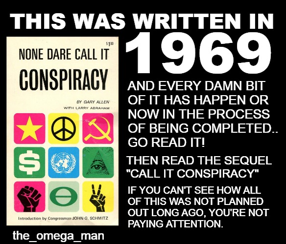 NONE DARE CALL IT CONSPIRACY | THIS WAS WRITTEN IN; 1969; AND EVERY DAMN BIT
OF IT HAS HAPPEN OR
NOW IN THE PROCESS
OF BEING COMPLETED..
GO READ IT! THEN READ THE SEQUEL
"CALL IT CONSPIRACY"; IF YOU CAN'T SEE HOW ALL
OF THIS WAS NOT PLANNED
OUT LONG AGO, YOU'RE NOT
PAYING ATTENTION. the_omega_man | image tagged in nwo,conspiracy,larry abraham,gary allen | made w/ Imgflip meme maker