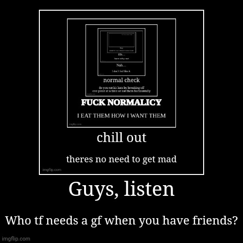 So real | Guys, listen | Who tf needs a gf when you have friends? | image tagged in funny,demotivationals | made w/ Imgflip demotivational maker
