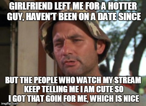 So I Got That Goin For Me Which Is Nice | GIRLFRIEND LEFT ME FOR A HOTTER GUY, HAVEN'T BEEN ON A DATE SINCE BUT THE PEOPLE WHO WATCH MY STREAM KEEP TELLING ME I AM CUTE SO I GOT THAT | image tagged in memes,so i got that goin for me which is nice,AdviceAnimals | made w/ Imgflip meme maker