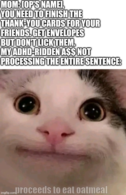 I have no title ideas | MOM: [OP'S NAME], YOU NEED TO FINISH THE THANK-YOU CARDS FOR YOUR FRIENDS. GET ENVELOPES BUT DON'T LICK THEM.
MY ADHD-RIDDEN A$$ NOT PROCESSING THE ENTIRE SENTENCE:; proceeds to eat oatmeal | image tagged in beluga,adhd | made w/ Imgflip meme maker