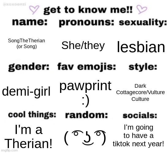 :) | SongTheTherian (or Song); She/they; lesbian; pawprint :); Dark Cottagecore/Vulture Culture; demi-girl; I'm going to have a TikTok next year! ( ͡° ͜ʖ ͡°); I'm a Therian! | image tagged in get to know me but better | made w/ Imgflip meme maker