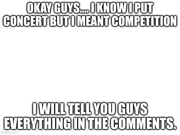 I back!!!!!! | OKAY GUYS.... I KNOW I PUT CONCERT BUT I MEANT COMPETITION; I WILL TELL YOU GUYS EVERYTHING IN THE COMMENTS. | made w/ Imgflip meme maker
