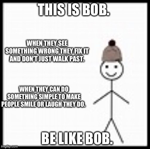 be like bob | THIS IS BOB. WHEN THEY SEE SOMETHING WRONG THEY FIX IT AND DON’T JUST WALK PAST. WHEN THEY CAN DO SOMETHING SIMPLE TO MAKE PEOPLE SMILE OR LAUGH THEY DO. BE LIKE BOB. | image tagged in be like bob | made w/ Imgflip meme maker