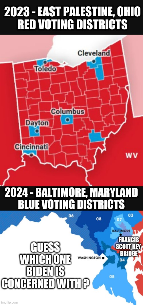 Blue Votes for Joe 2024 | 2023 - EAST PALESTINE, OHIO
RED VOTING DISTRICTS; 2024 - BALTIMORE, MARYLAND
BLUE VOTING DISTRICTS; GUESS WHICH ONE BIDEN IS CONCERNED WITH ? FRANCIS SCOTT KEY 
BRIDGE | image tagged in leftists,media,liberals,spin,democrats | made w/ Imgflip meme maker