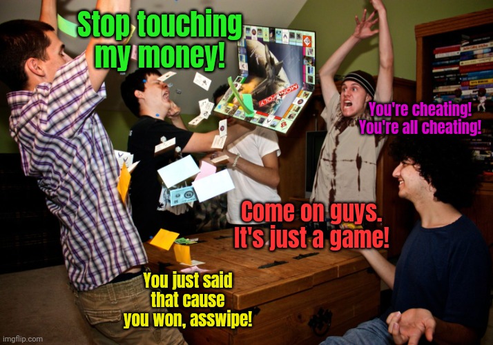 Family game night lore... | Stop touching my money! You're cheating! You're all cheating! Come on guys. It's just a game! You just said that cause you won, asswipe! | image tagged in angry monopoly,monopoly,stop it get some help | made w/ Imgflip meme maker