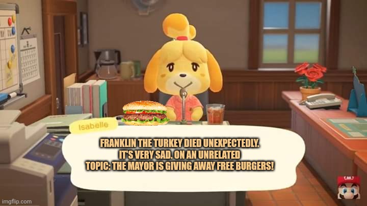 Free meat? | FRANKLIN THE TURKEY DIED UNEXPECTEDLY. IT'S VERY SAD. ON AN UNRELATED TOPIC: THE MAYOR IS GIVING AWAY FREE BURGERS! | image tagged in isabelle animal crossing announcement,free,meat,animal crossing,stop it get some help | made w/ Imgflip meme maker