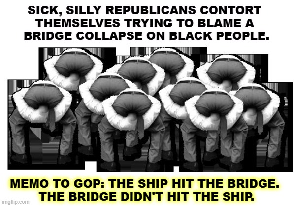 Republicans using their heads. | SICK, SILLY REPUBLICANS CONTORT 
THEMSELVES TRYING TO BLAME A 
BRIDGE COLLAPSE ON BLACK PEOPLE. MEMO TO GOP: THE SHIP HIT THE BRIDGE. 
THE BRIDGE DIDN'T HIT THE SHIP. | image tagged in head up ass,republicans,silly,stupid,racist | made w/ Imgflip meme maker
