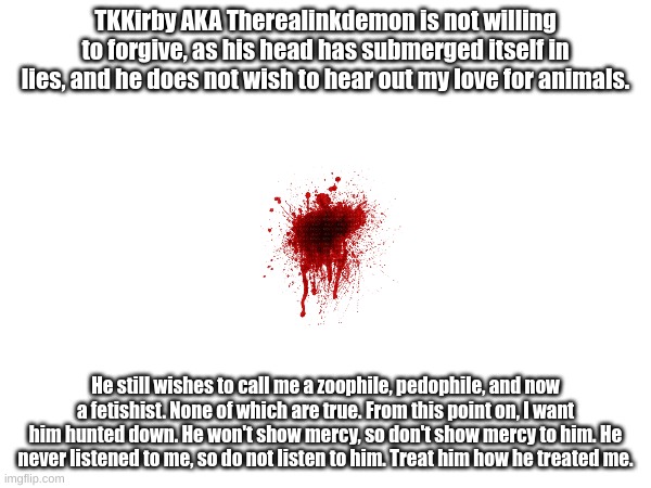 TKKirby AKA Therealinkdemon is not willing to forgive, as his head has submerged itself in lies, and he does not wish to hear out my love for animals. He still wishes to call me a zoophile, pedophile, and now a fetishist. None of which are true. From this point on, I want him hunted down. He won't show mercy, so don't show mercy to him. He never listened to me, so do not listen to him. Treat him how he treated me. | made w/ Imgflip meme maker