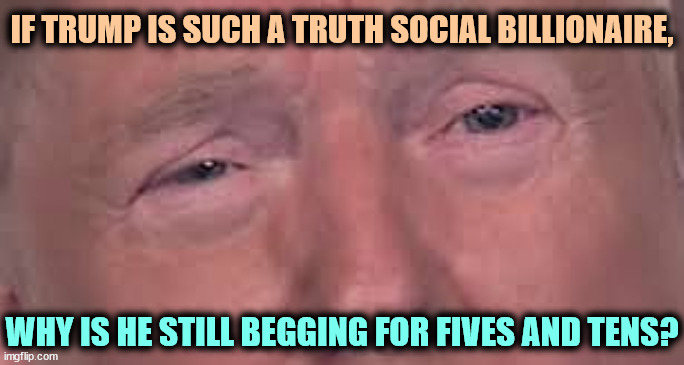 Trump dilated and in tears 'cause he's sick and tired of winning | IF TRUMP IS SUCH A TRUTH SOCIAL BILLIONAIRE, WHY IS HE STILL BEGGING FOR FIVES AND TENS? | image tagged in trump dilated and in tears 'cause he's sick and tired of winning,trump,billionaire,broke,lawsuit,loser | made w/ Imgflip meme maker