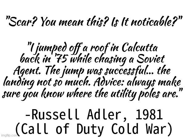 Russell Adler - Quote (C.O.D Cold War) | "Scar? You mean this? Is It noticable?"; "I jumped off a roof in Calcutta back in '75 while chasing a Soviet Agent. The jump was successful... the landing not so much. Advice: always make sure you know where the utility poles are."; -Russell Adler, 1981 (Call of Duty Cold War) | image tagged in russell adler,quote | made w/ Imgflip meme maker