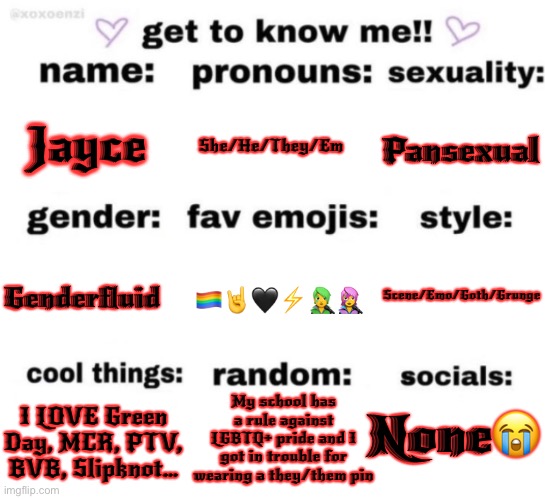 get to know me but better | Jayce; She/He/They/Em; Pansexual; Scene/Emo/Goth/Grunge; 🏳️‍🌈🤘🖤⚡️🧑‍🎤👩‍🎤; Genderfluid; My school has a rule against LGBTQ+ pride and I got in trouble for wearing a they/them pin; None😭; I LOVE Green Day, MCR, PTV, BVB, Slipknot… | image tagged in get to know me but better | made w/ Imgflip meme maker