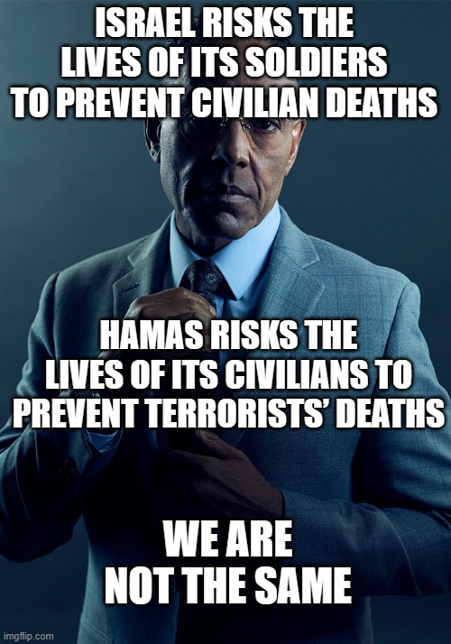 Hamas vs Civilization | ISRAEL RISKS THE LIVES OF ITS SOLDIERS TO PREVENT CIVILIAN DEATHS; HAMAS RISKS THE LIVES OF ITS CIVILIANS TO PREVENT TERRORISTS’ DEATHS; WE ARE NOT THE SAME | image tagged in gus fring we are not the same | made w/ Imgflip meme maker