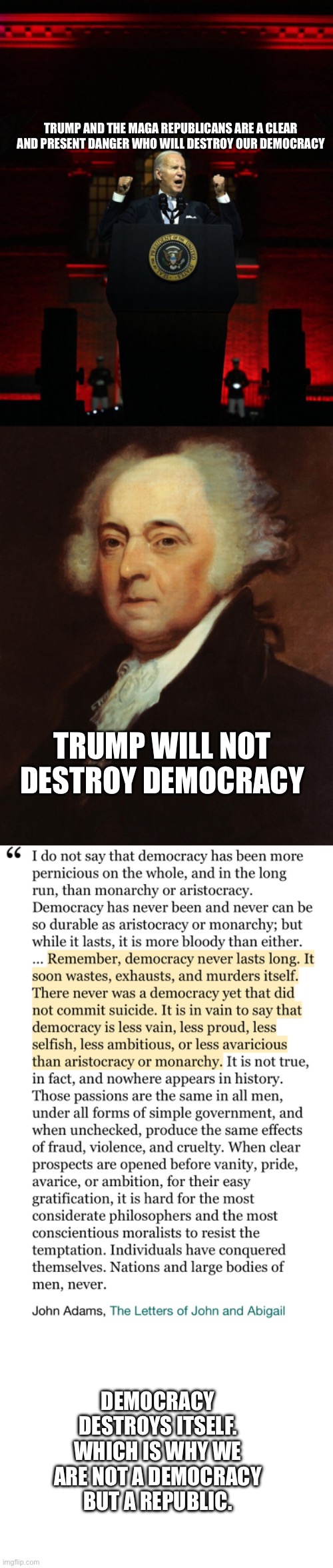 TRUMP AND THE MAGA REPUBLICANS ARE A CLEAR AND PRESENT DANGER WHO WILL DESTROY OUR DEMOCRACY; TRUMP WILL NOT DESTROY DEMOCRACY; DEMOCRACY DESTROYS ITSELF. WHICH IS WHY WE ARE NOT A DEMOCRACY BUT A REPUBLIC. | image tagged in joe biden creepy hitler speech,john adams,blank white template | made w/ Imgflip meme maker