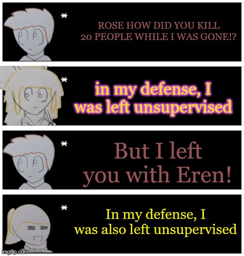 Bored | ROSE HOW DID YOU KILL 20 PEOPLE WHILE I WAS GONE!? in my defense, I was left unsupervised; But I left you with Eren! In my defense, I was also left unsupervised | image tagged in 4 undertale textboxes | made w/ Imgflip meme maker