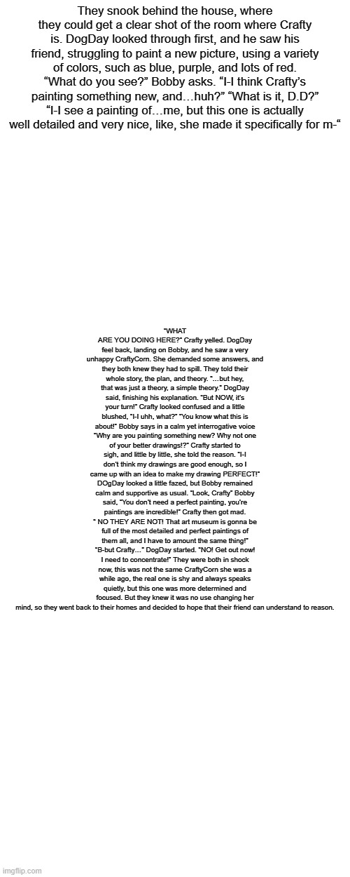 "It need to be perfect #3" Longest entry yet | “WHAT ARE YOU DOING HERE?” Crafty yelled. DogDay feel back, landing on Bobby, and he saw a very unhappy CraftyCorn. She demanded some answers, and they both knew they had to spill. They told their whole story, the plan, and theory. “…but hey, that was just a theory, a simple theory.” DogDay said, finishing his explanation. “But NOW, it’s your turn!” Crafty looked confused and a little blushed, “I-I uhh, what?” “You know what this is about!” Bobby says in a calm yet interrogative voice “Why are you painting something new? Why not one of your better drawings!?” Crafty started to sigh, and little by little, she told the reason. “I-I don’t think my drawings are good enough, so I came up with an idea to make my drawing PERFECT!” DOgDay looked a little fazed, but Bobby remained calm and supportive as usual. “Look, Crafty” Bobby said, “You don’t need a perfect painting, you’re paintings are incredible!” Crafty then got mad. “ NO THEY ARE NOT! That art museum is gonna be full of the most detailed and perfect paintings of them all, and I have to amount the same thing!” “B-but Crafty…” DogDay started. “NO! Get out now! I need to concentrate!” They were both in shock now, this was not the same CraftyCorn she was a while ago, the real one is shy and always speaks quietly, but this one was more determined and focused. But they knew it was no use changing her mind, so they went back to their homes and decided to hope that their friend can understand to reason. They snook behind the house, where they could get a clear shot of the room where Crafty is. DogDay looked through first, and he saw his friend, struggling to paint a new picture, using a variety of colors, such as blue, purple, and lots of red. “What do you see?” Bobby asks. “I-I think Crafty’s painting something new, and…huh?” “What is it, D.D?” “I-I see a painting of…me, but this one is actually well detailed and very nice, like, she made it specifically for m-“ | made w/ Imgflip meme maker