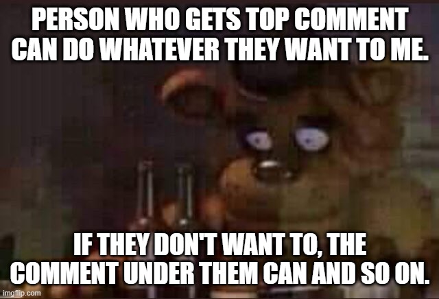 another dare | PERSON WHO GETS TOP COMMENT CAN DO WHATEVER THEY WANT TO ME. IF THEY DON'T WANT TO, THE COMMENT UNDER THEM CAN AND SO ON. | image tagged in sad freddy | made w/ Imgflip meme maker