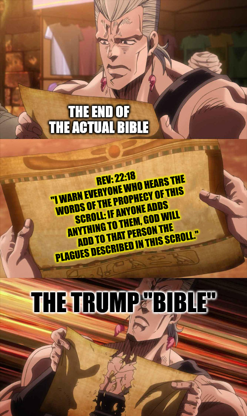 Trap Card Triggered! | THE END OF THE ACTUAL BIBLE; REV: 22:18
"I WARN EVERYONE WHO HEARS THE WORDS OF THE PROPHECY OF THIS SCROLL: IF ANYONE ADDS ANYTHING TO THEM, GOD WILL ADD TO THAT PERSON THE PLAGUES DESCRIBED IN THIS SCROLL."; THE TRUMP "BIBLE" | image tagged in jojo scroll of truth,dank,christian,memes,r/dankchristianmemes,trump bible | made w/ Imgflip meme maker