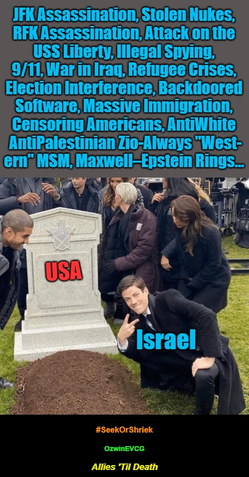 Allies 'Til Death [Seek or Shriek] (PSC) | JFK Assassination, Stolen Nukes, 

RFK Assassination, Attack on the 

USS Liberty, Illegal Spying, 

9/11, War in Iraq, Refugee Crises, 

Election Interference, Backdoored 

Software, Massive Immigration, 

Censoring Americans, AntiWhite 

AntiPalestinian Zio-Always "West-

ern" MSM, Maxwell–Epstein Rings... USA; Israel; #SeekOrShriek; OzwinEVCG; Allies 'Til Death | image tagged in maga,truth about israel,america first,occupied america,israel lobby,facts vs feelings | made w/ Imgflip meme maker