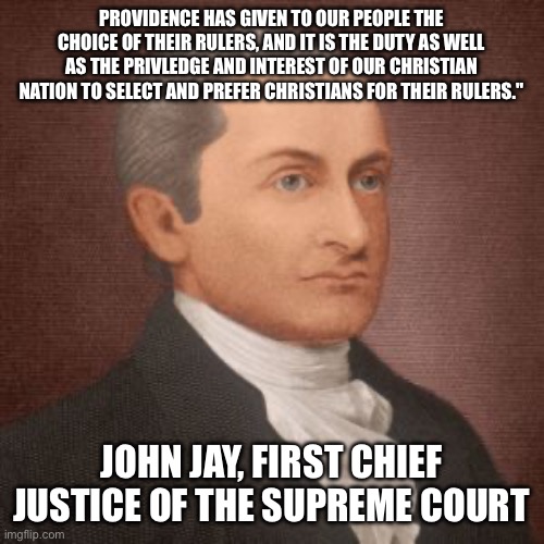 John Jay is always the answer | PROVIDENCE HAS GIVEN TO OUR PEOPLE THE CHOICE OF THEIR RULERS, AND IT IS THE DUTY AS WELL AS THE PRIVLEDGE AND INTEREST OF OUR CHRISTIAN NATION TO SELECT AND PREFER CHRISTIANS FOR THEIR RULERS."; JOHN JAY, FIRST CHIEF JUSTICE OF THE SUPREME COURT | image tagged in john jay is always the answer | made w/ Imgflip meme maker