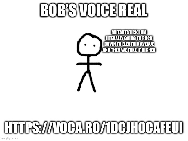 https://voca.ro/1dCJH0cAFEuI | BOB’S VOICE REAL; MUTANTSTICK I AM LITERALLY GOING TO ROCK DOWN TO ELECTRIC AVENUE AND THEN WE TAKE IT HIGHER; HTTPS://VOCA.RO/1DCJH0CAFEUI | made w/ Imgflip meme maker