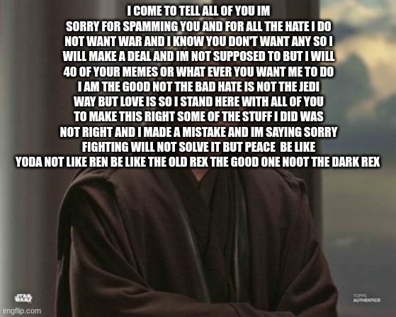 Anakin skywalker | I COME TO TELL ALL OF YOU IM SORRY FOR SPAMMING YOU AND FOR ALL THE HATE I DO NOT WANT WAR AND I KNOW YOU DON'T WANT ANY SO I WILL MAKE A DEAL AND IM NOT SUPPOSED TO BUT I WILL 40 OF YOUR MEMES OR WHAT EVER YOU WANT ME TO DO I AM THE GOOD NOT THE BAD HATE IS NOT THE JEDI WAY BUT LOVE IS SO I STAND HERE WITH ALL OF YOU TO MAKE THIS RIGHT SOME OF THE STUFF I DID WAS NOT RIGHT AND I MADE A MISTAKE AND IM SAYING SORRY FIGHTING WILL NOT SOLVE IT BUT PEACE  BE LIKE YODA NOT LIKE REN BE LIKE THE OLD REX THE GOOD ONE NOOT THE DARK REX | image tagged in anakin skywalker | made w/ Imgflip meme maker