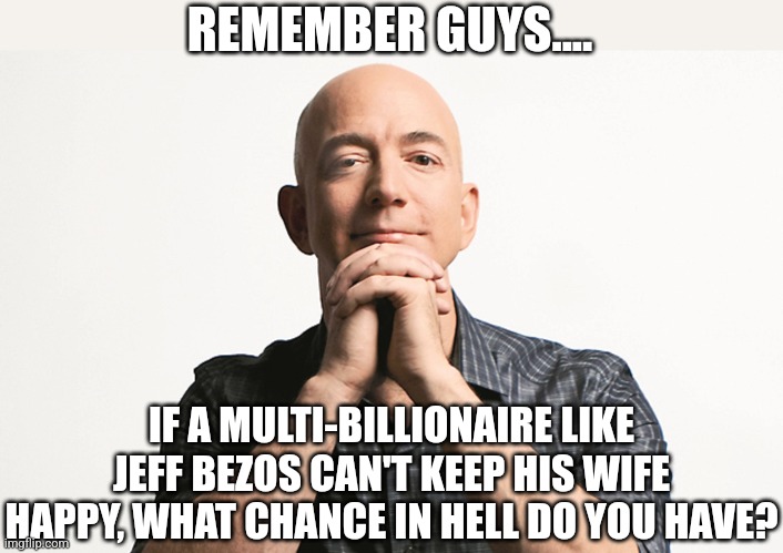 Let me ruin your day guys.... | REMEMBER GUYS.... IF A MULTI-BILLIONAIRE LIKE JEFF BEZOS CAN'T KEEP HIS WIFE HAPPY, WHAT CHANCE IN HELL DO YOU HAVE? | image tagged in jeff bezos looking like godfather,i bet he's thinking about other women,dating,think about it,marriage,annoying | made w/ Imgflip meme maker