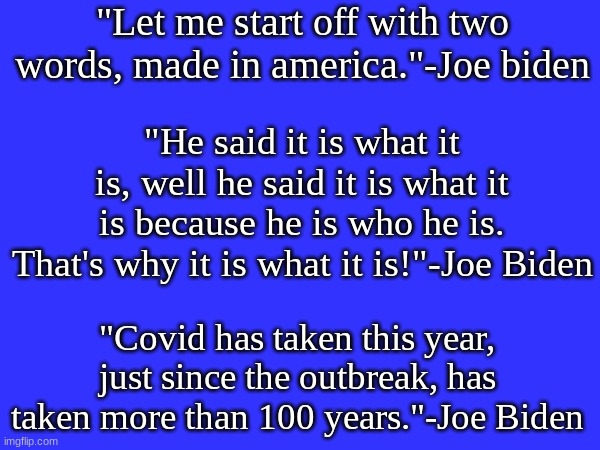 Inspiring words from Joe Biden himself. | "Let me start off with two words, made in america."-Joe biden; "He said it is what it is, well he said it is what it is because he is who he is. That's why it is what it is!"-Joe Biden; "Covid has taken this year, just since the outbreak, has taken more than 100 years."-Joe Biden | image tagged in politics,memes,conservatives,joe biden,quotes,funny | made w/ Imgflip meme maker
