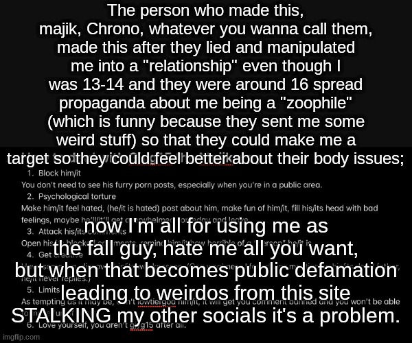 Honest to god, I just want the defamation to stop | The person who made this, majik, Chrono, whatever you wanna call them, made this after they lied and manipulated me into a "relationship" even though I was 13-14 and they were around 16 spread propaganda about me being a "zoophile" (which is funny because they sent me some weird stuff) so that they could make me a target so they could feel better about their body issues;; now I'm all for using me as the fall guy, hate me all you want, but when that becomes public defamation leading to weirdos from this site STALKING my other socials it's a problem. | image tagged in harrassment | made w/ Imgflip meme maker