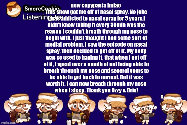 SmoreCookie announcement template v2 (thanks Banditos) | new copypasta lmfao 
This show got me off of nasal spray. No joke
I was addicted to nasal spray for 5 years.l
didn't know taking it every 30min was the
reason I couldn't breath through my nose to
begin with. I just thought I had some sort of
medial problem. I saw the episode on nasal
spray, then decided to get off of it. My body
was so used to having it, that when I got off
of it, I spent over a month of not being able to
breath through my nose and several years to
be able to get back to normal. But it was
worth it. I can now breath through my nose
when I sleep. Thank you Ozzy & Drix! | image tagged in smorecookie announcement template v2 thanks banditos | made w/ Imgflip meme maker