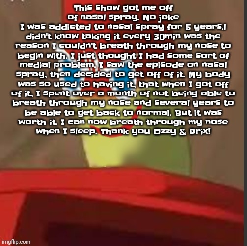 gingerdrix | This show got me off of nasal spray. No joke
I was addicted to nasal spray for 5 years.l
didn't know taking it every 30min was the
reason I couldn't breath through my nose to
begin with. I just thought I had some sort of
medial problem. I saw the episode on nasal
spray, then decided to get off of it. My body
was so used to having it, that when I got off
of it, I spent over a month of not being able to
breath through my nose and several years to
be able to get back to normal. But it was
worth it. I can now breath through my nose
when I sleep. Thank you Ozzy & Drix! | image tagged in gingerdrix | made w/ Imgflip meme maker